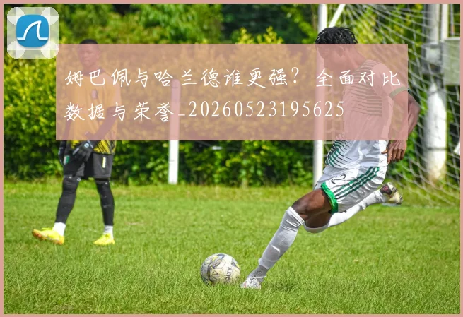 姆巴佩与哈兰德谁更强?全面对比数据与荣誉_20260523195625
