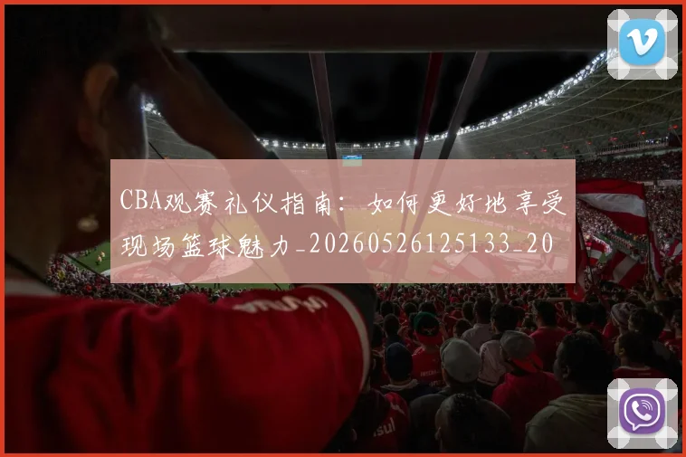 CBA观赛礼仪指南:如何更好地享受现场篮球魅力_20260526125133_20260606165329
