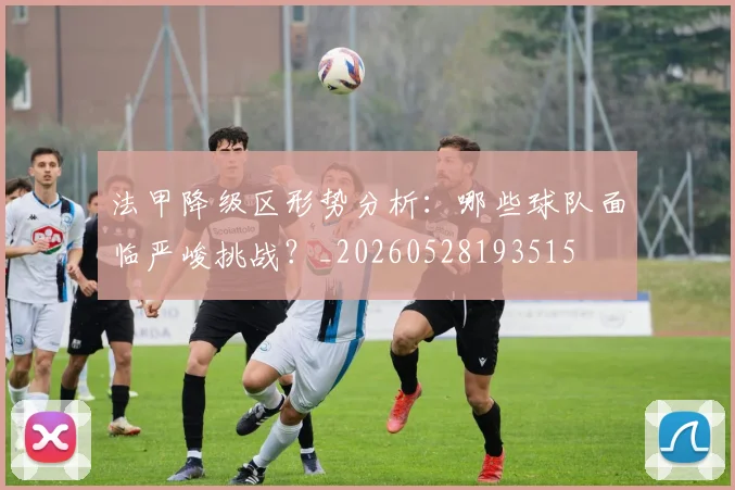 法甲降级区形势分析：哪些球队面临严峻挑战？_20260528193515