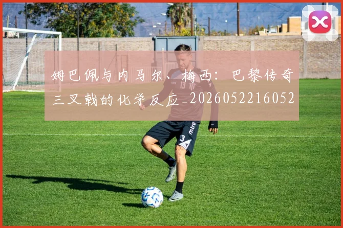 姆巴佩与内马尔、梅西:巴黎传奇三叉戟的化学反应_20260522160529_20260609161754