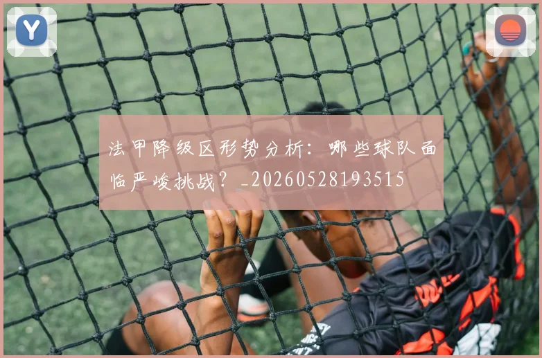 法甲降级区形势分析：哪些球队面临严峻挑战？_20260528193515